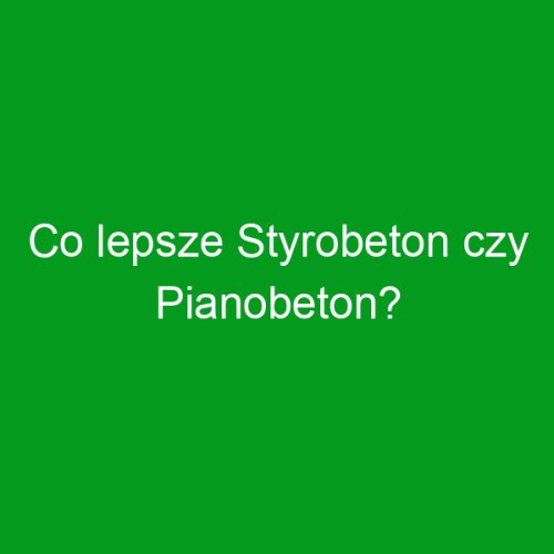 Co lepsze Styrobeton czy Pianobeton?