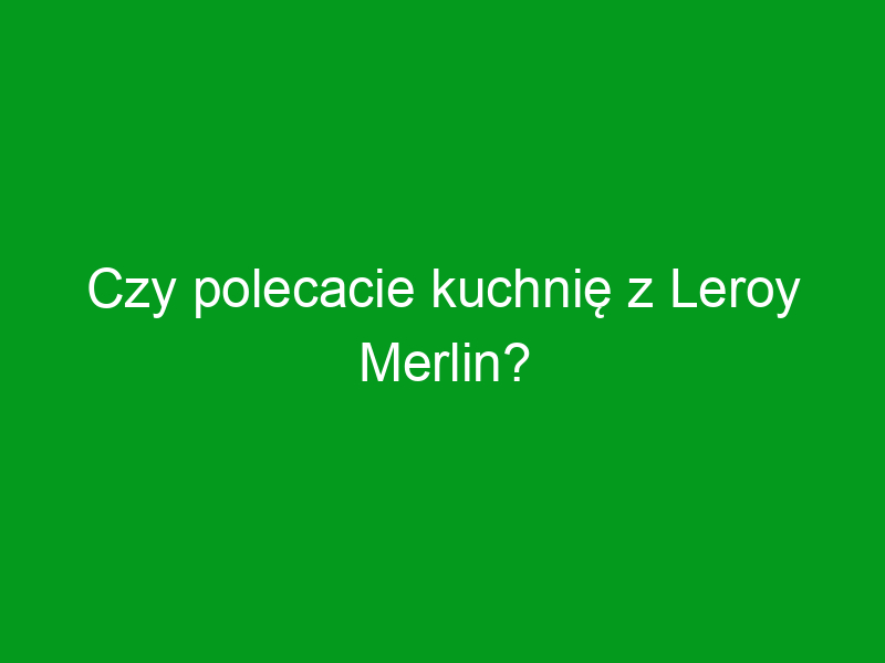 Czy polecacie kuchnię z Leroy Merlin?