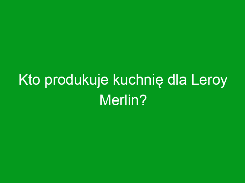 Kto produkuje kuchnię dla Leroy Merlin?